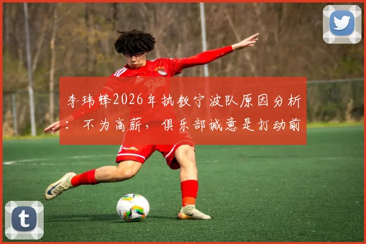 李玮锋2026年执教宁波队原因分析：不为高薪，俱乐部诚意是打动前国脚的关键