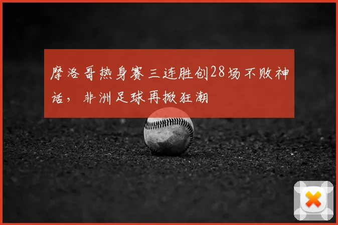 摩洛哥热身赛三连胜创28场不败神话,非洲足球再掀狂潮