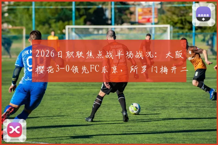 2026日职联焦点战半场战况：大阪樱花3-0领先FC东京，所罗门梅开二度，本间至恩破门深度解析