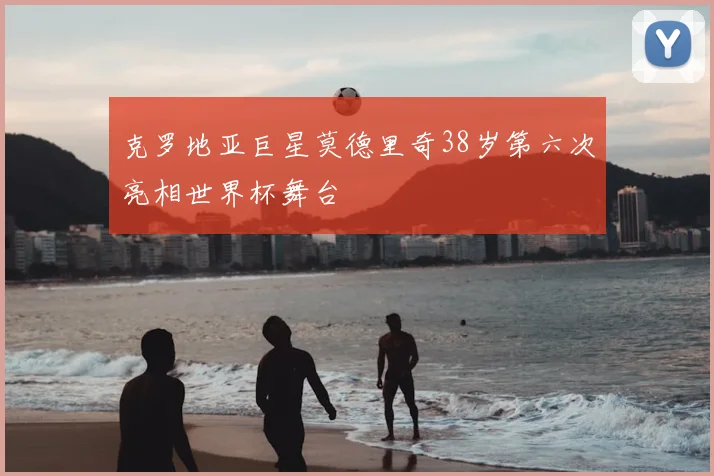 克罗地亚巨星莫德里奇38岁第六次亮相世界杯舞台