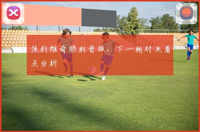 焦科维奇顺利晋级，下一轮对决看点分析