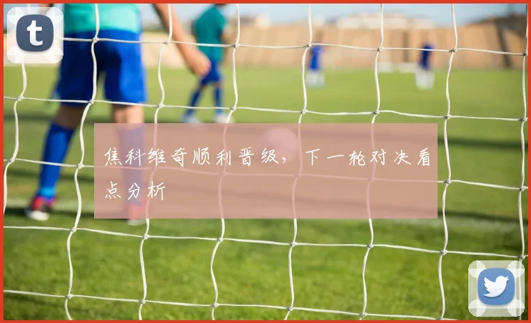 焦科维奇顺利晋级，下一轮对决看点分析