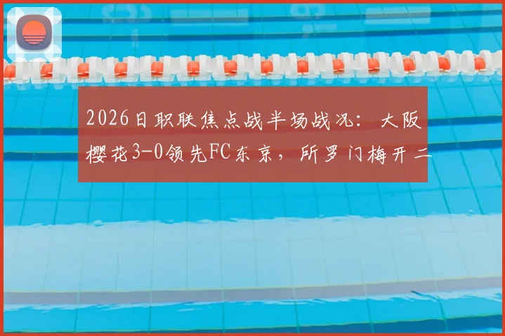 2026日职联焦点战半场战况：大阪樱花3-0领先FC东京，所罗门梅开二度，本间至恩破门深度解析