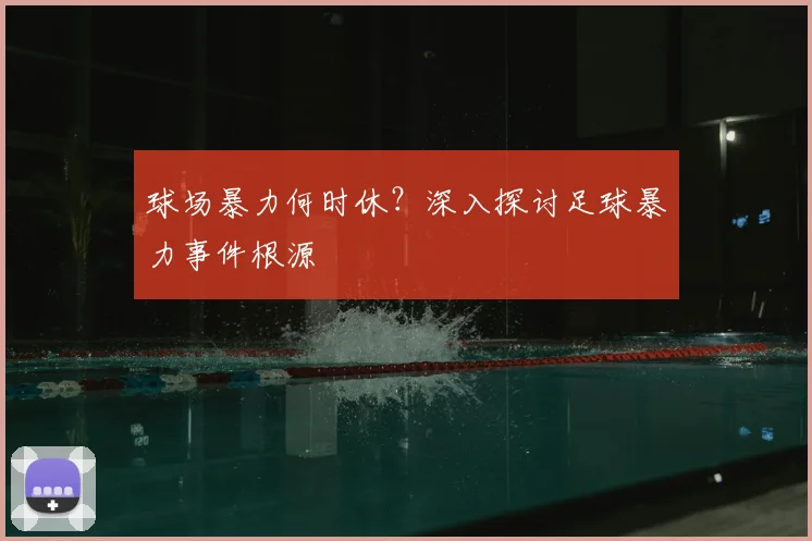 球场暴力何时休?深入探讨足球暴力事件根源