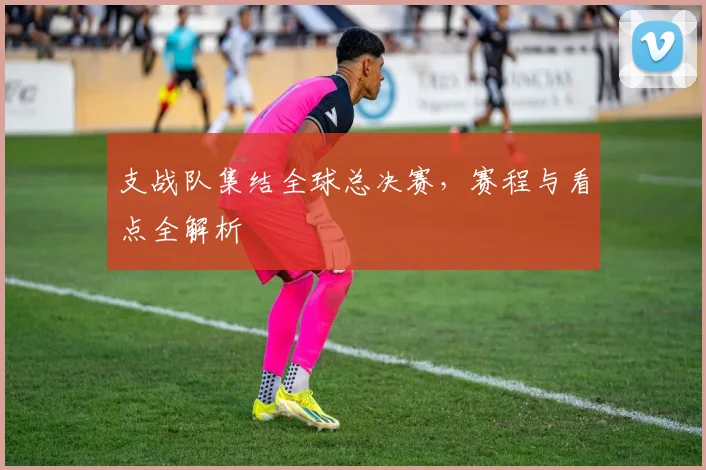 支战队集结全球总决赛，赛程与看点全解析