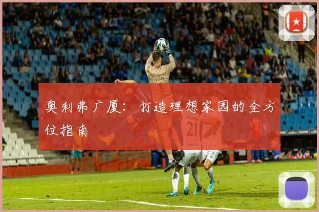 奥利弗广厦:打造理想家园的全方位指南