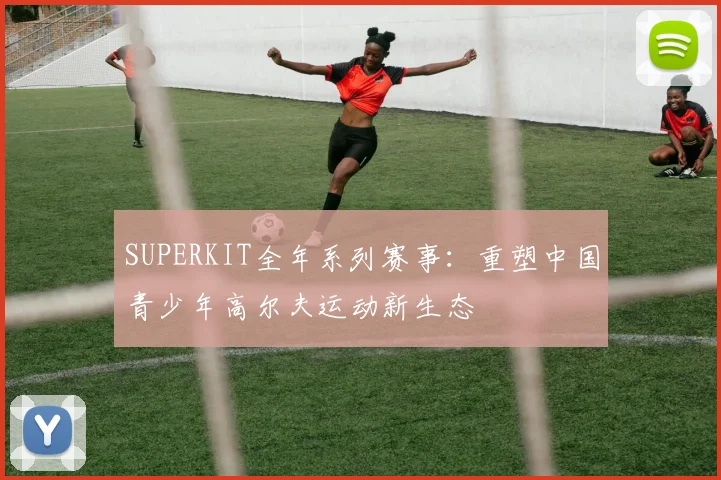 SUPERKIT全年系列赛事:重塑中国青少年高尔夫运动新生态